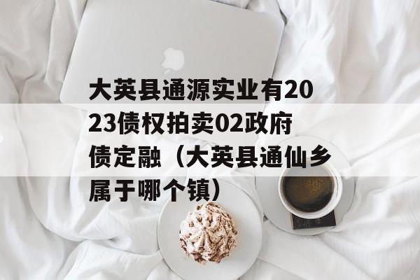 大英县通源实业有2023债权拍卖02政府债定融（大英县通仙乡属于哪个镇）