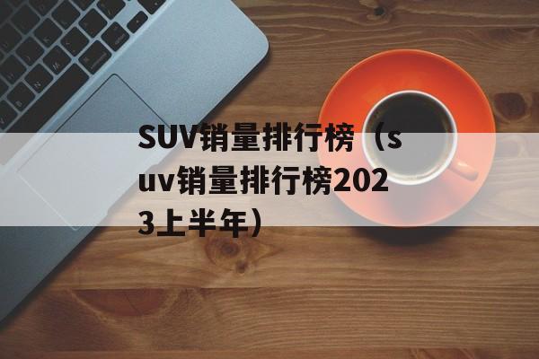 SUV销量排行榜（suv销量排行榜2023上半年）