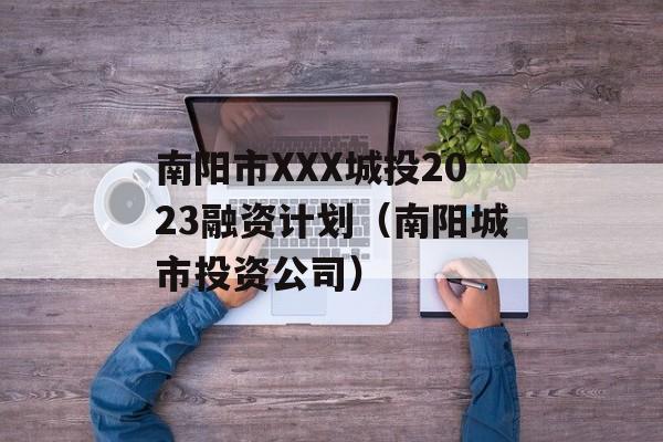 南阳市XXX城投2023融资计划（南阳城市投资公司）