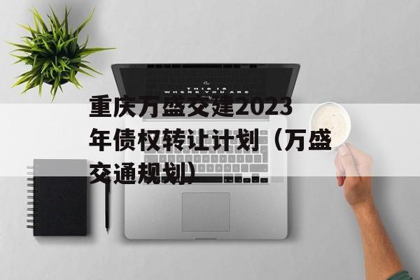 重庆万盛交建2023年债权转让计划（万盛交通规划）