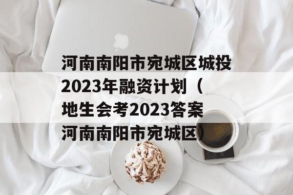 河南南阳市宛城区城投2023年融资计划（地生会考2023答案河南南阳市宛城区）