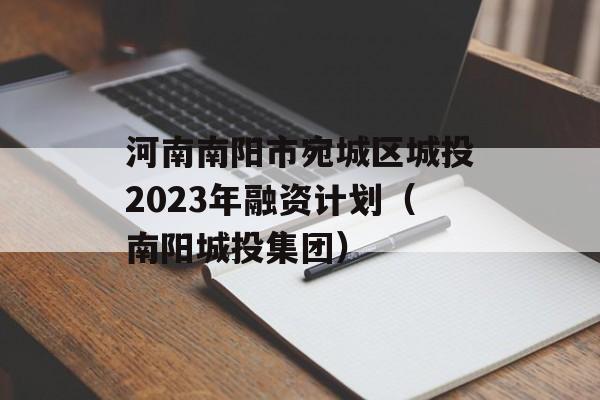 河南南阳市宛城区城投2023年融资计划（南阳城投集团）