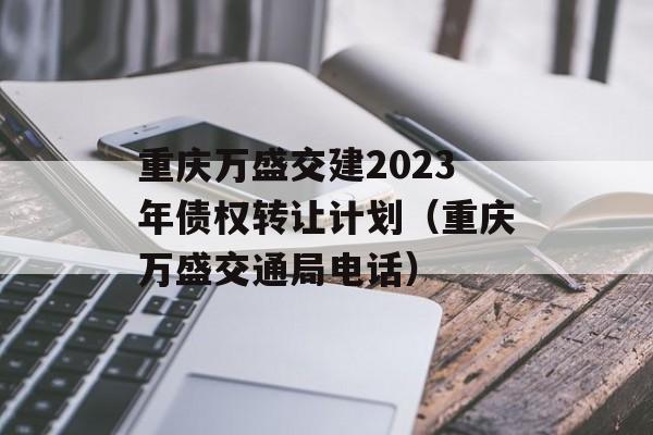 重庆万盛交建2023年债权转让计划（重庆万盛交通局电话）