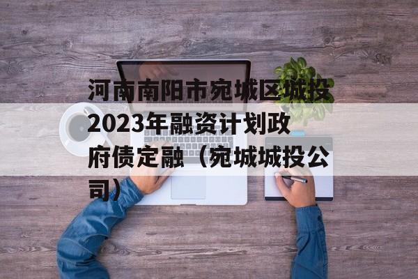 河南南阳市宛城区城投2023年融资计划政府债定融（宛城城投公司）