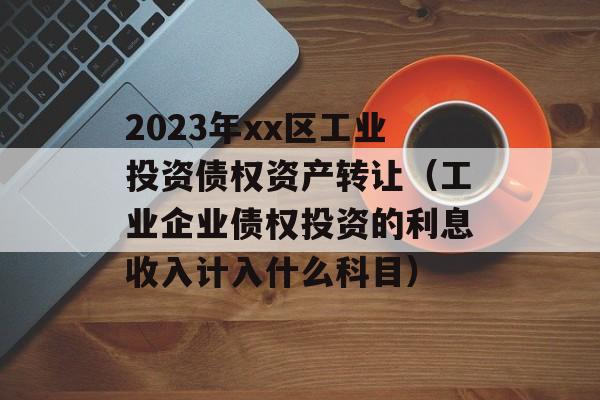 2023年xx区工业投资债权资产转让（工业企业债权投资的利息收入计入什么科目）