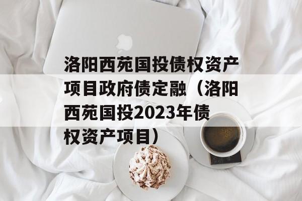 洛阳西苑国投债权资产项目政府债定融（洛阳西苑国投2023年债权资产项目）