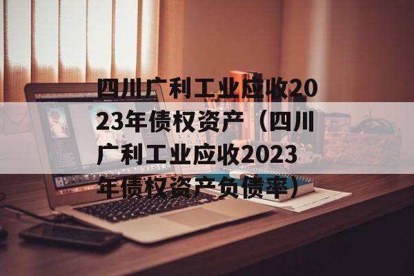 四川广利工业应收2023年债权资产（四川广利工业应收2023年债权资产负债率）