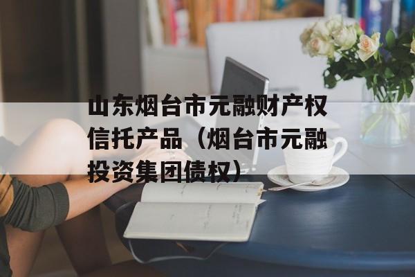 山东烟台市元融财产权信托产品（烟台市元融投资集团债权）