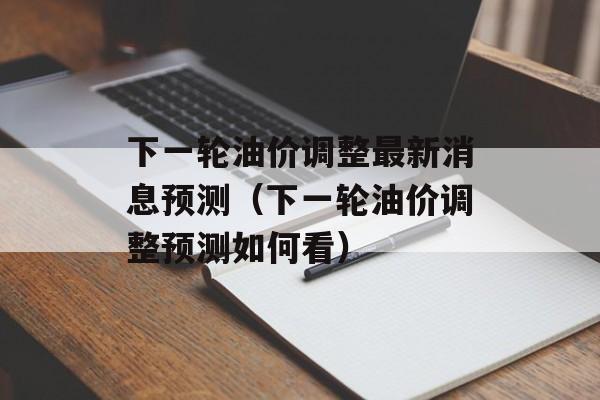 下一轮油价调整最新消息预测（下一轮油价调整预测如何看）