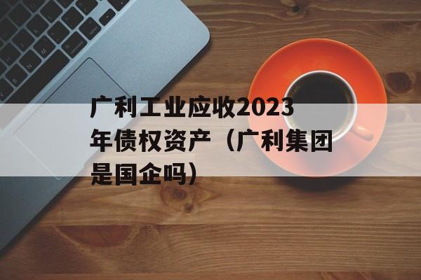 广利工业应收2023年债权资产（广利集团是国企吗）