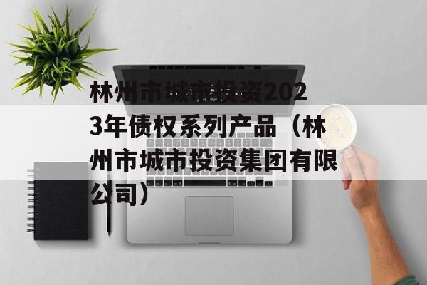 林州市城市投资2023年债权系列产品（林州市城市投资集团有限公司）