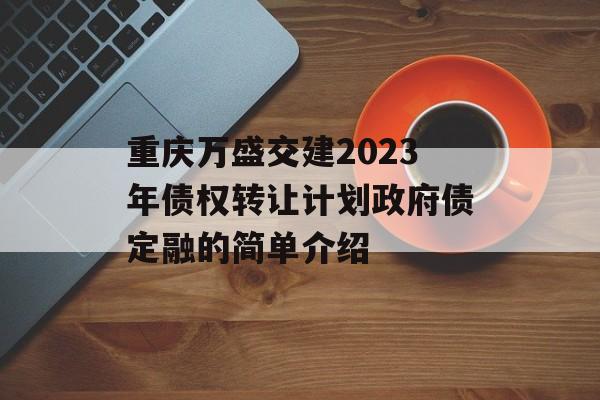 重庆万盛交建2023年债权转让计划政府债定融的简单介绍