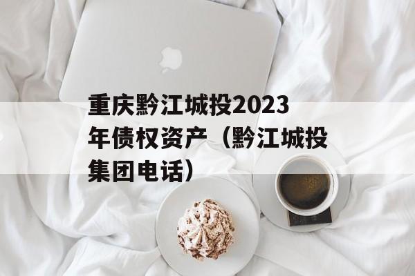 重庆黔江城投2023年债权资产（黔江城投集团电话）