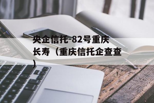 央企信托-82号重庆长寿（重庆信托企查查）