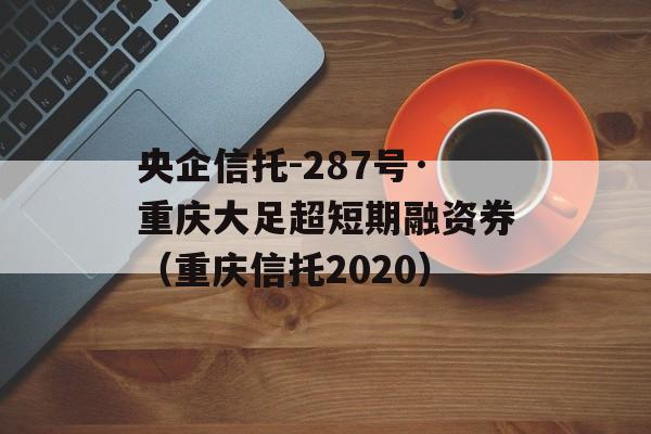 央企信托-287号·重庆大足超短期融资券（重庆信托2020）