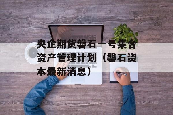 央企期货磐石一号集合资产管理计划（磐石资本最新消息）