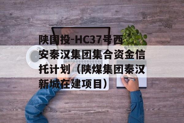 陕国投-HC37号西安秦汉集团集合资金信托计划（陕煤集团秦汉新城在建项目）