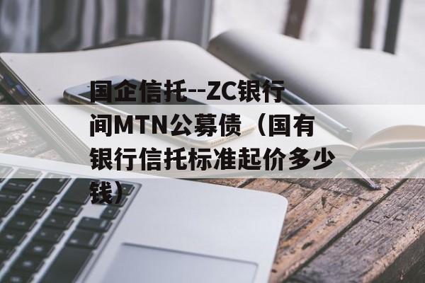 国企信托--ZC银行间MTN公募债（国有银行信托标准起价多少钱）