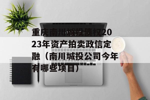 重庆南川城投债权2023年资产拍卖政信定融（南川城投公司今年有哪些项目）