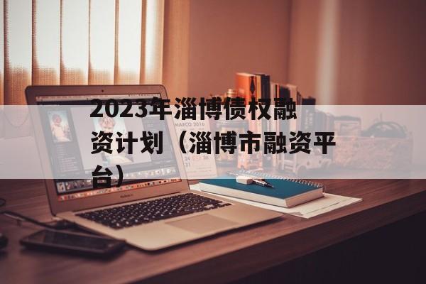 2023年淄博债权融资计划（淄博市融资平台）