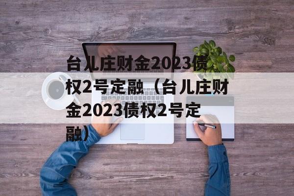 台儿庄财金2023债权2号定融（台儿庄财金2023债权2号定融）