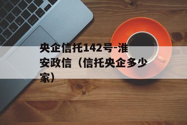 央企信托142号-淮安政信（信托央企多少家）