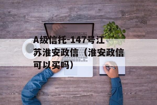 A级信托-147号江苏淮安政信（淮安政信可以买吗）