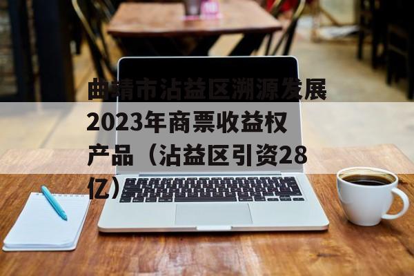 曲靖市沾益区溯源发展2023年商票收益权产品（沾益区引资28亿）