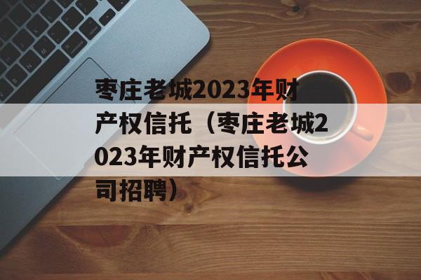 枣庄老城2023年财产权信托（枣庄老城2023年财产权信托公司招聘）