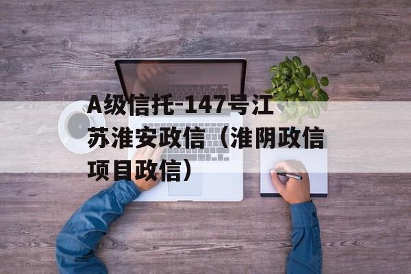 A级信托-147号江苏淮安政信（淮阴政信项目政信）