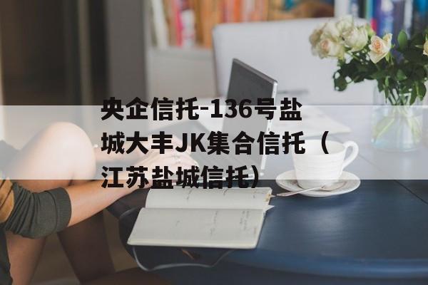 央企信托-136号盐城大丰JK集合信托（江苏盐城信托）