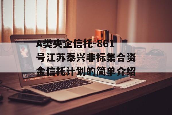 A类央企信托-861号江苏泰兴非标集合资金信托计划的简单介绍