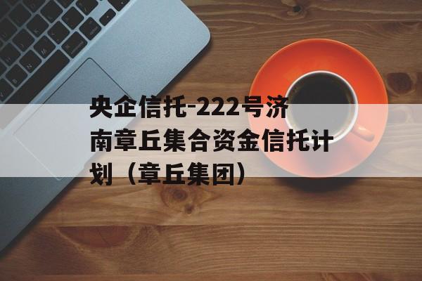 央企信托-222号济南章丘集合资金信托计划（章丘集团）