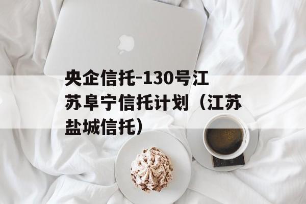 央企信托-130号江苏阜宁信托计划（江苏盐城信托）