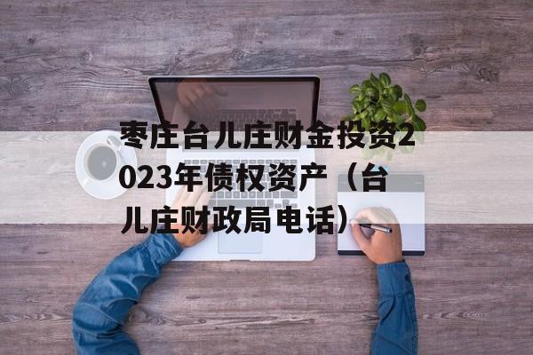 枣庄台儿庄财金投资2023年债权资产（台儿庄财政局电话）