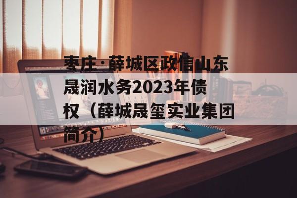 枣庄·薛城区政信山东晟润水务2023年债权（薛城晟玺实业集团简介）