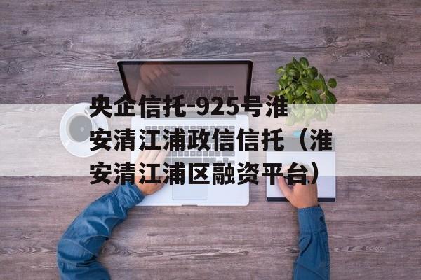 央企信托-925号淮安清江浦政信信托（淮安清江浦区融资平台）