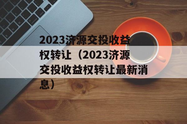 2023济源交投收益权转让（2023济源交投收益权转让最新消息）