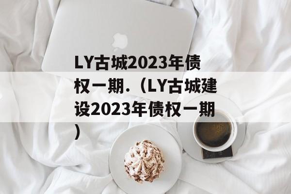 LY古城2023年债权一期.（LY古城建设2023年债权一期）