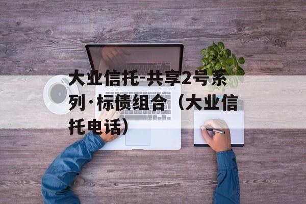 大业信托-共享2号系列·标债组合（大业信托电话）