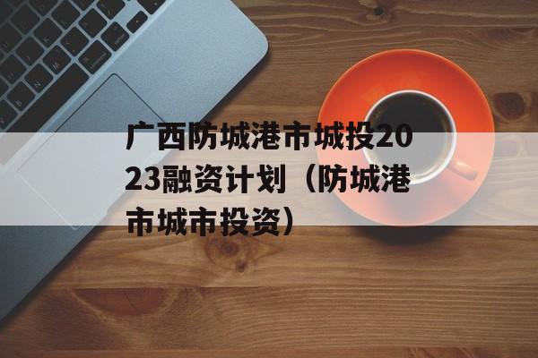 广西防城港市城投2023融资计划（防城港市城市投资）