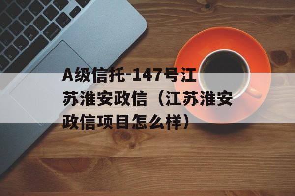 A级信托-147号江苏淮安政信（江苏淮安政信项目怎么样）