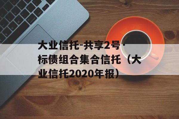 大业信托-共享2号·标债组合集合信托（大业信托2020年报）