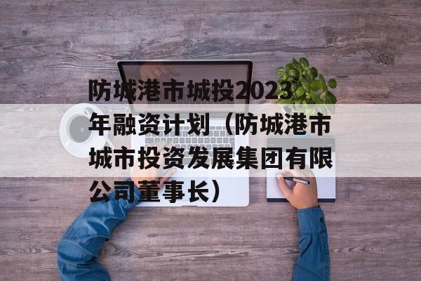 防城港市城投2023年融资计划（防城港市城市投资发展集团有限公司董事长）