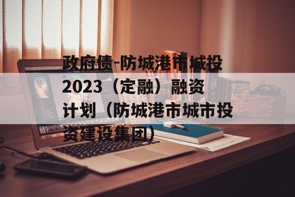 政府债-防城港市城投2023（定融）融资计划（防城港市城市投资建设集团）