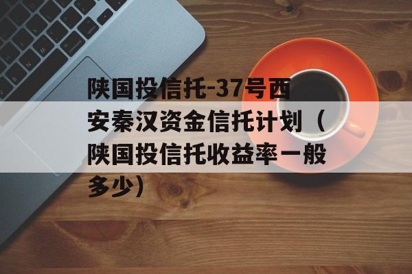 陕国投信托-37号西安秦汉资金信托计划（陕国投信托收益率一般多少）