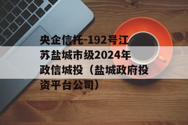 央企信托-192号江苏盐城市级2024年政信城投（盐城政府投资平台公司）