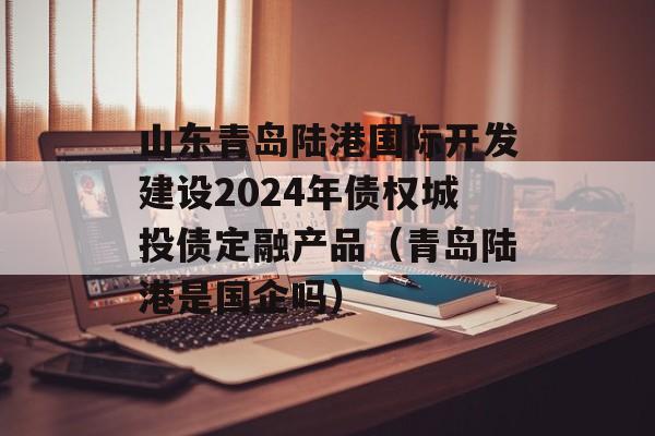 山东青岛陆港国际开发建设2024年债权城投债定融产品（青岛陆港是国企吗）