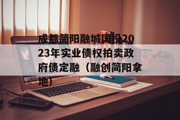 成都简阳融城国投2023年实业债权拍卖政府债定融（融创简阳拿地）