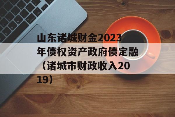 山东诸城财金2023年债权资产政府债定融（诸城市财政收入2019）